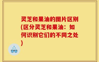 灵芝和果油的图片区别(区分灵芝和果油：如何识别它们的不同之处)