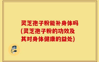 灵芝孢子粉能补身体吗(灵芝孢子粉的功效及其对身体健康的益处)