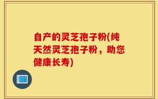 自产的灵芝孢子粉(纯天然灵芝孢子粉，助您健康长寿)