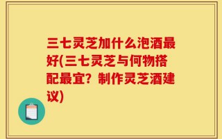 三七灵芝加什么泡酒最好(三七灵芝与何物搭配最宜？制作灵芝酒建议)