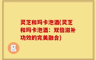 灵芝和玛卡泡酒(灵芝和玛卡泡酒：双倍滋补功效的完美融合)