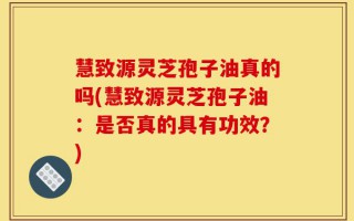 慧致源灵芝孢子油真的吗(慧致源灵芝孢子油：是否真的具有功效？)