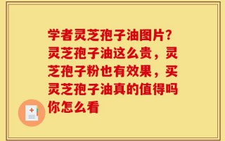 学者灵芝孢子油图片？灵芝孢子油这么贵，灵芝孢子粉也有效果，买灵芝孢子油真的值得吗你怎么看