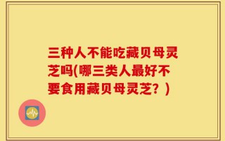三种人不能吃藏贝母灵芝吗(哪三类人最好不要食用藏贝母灵芝？)