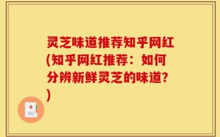 灵芝味道推荐知乎网红(知乎网红推荐：如何分辨新鲜灵芝的味道？)