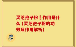 灵芝孢子粉旳作用是什么 (灵芝孢子粉的功效及作用解析)