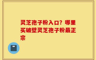 灵芝孢子粉入口？哪里买破壁灵芝孢子粉最正宗