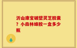 沂山康宝破壁灵芝胶囊？小森林蜂胶一盒多少瓶