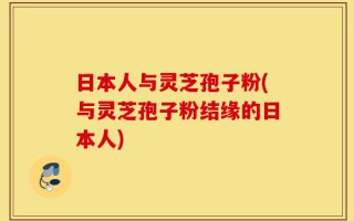 日本人与灵芝孢子粉(与灵芝孢子粉结缘的日本人)