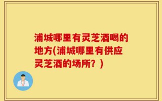 浦城哪里有灵芝酒喝的地方(浦城哪里有供应灵芝酒的场所？)