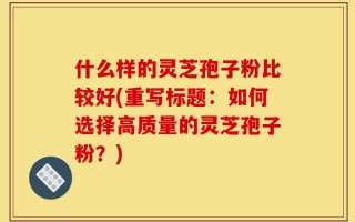 什么样的灵芝孢子粉比较好(重写标题：如何选择高质量的灵芝孢子粉？)