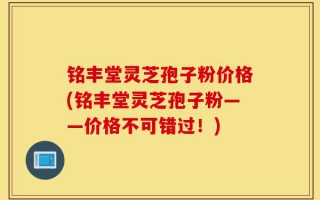 铭丰堂灵芝孢子粉价格(铭丰堂灵芝孢子粉——价格不可错过！)