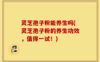 灵芝孢子粉能养生吗(灵芝孢子粉的养生功效，值得一试！)
