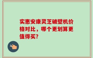 实惠安康灵芝破壁机价格对比，哪个更划算更值得买？