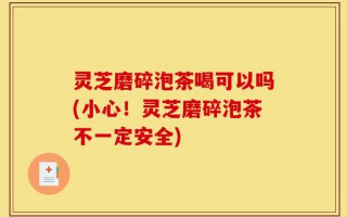 灵芝磨碎泡茶喝可以吗(小心！灵芝磨碎泡茶不一定安全)