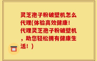 灵芝孢子粉破壁机怎么代理(体验高效健康！代理灵芝孢子粉破壁机，助您轻松拥有健康生活！)