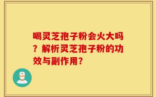 喝灵芝孢子粉会火大吗？解析灵芝孢子粉的功效与副作用？