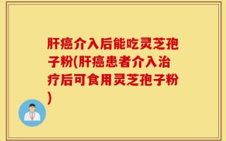 肝癌介入后能吃灵芝孢子粉(肝癌患者介入治疗后可食用灵芝孢子粉)