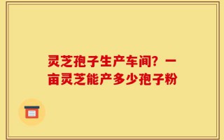 灵芝孢子生产车间？一亩灵芝能产多少孢子粉