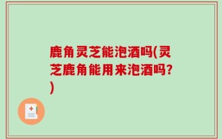 鹿角灵芝能泡酒吗(灵芝鹿角能用来泡酒吗？)