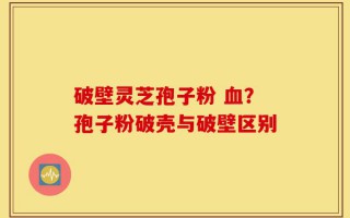 破壁灵芝孢子粉 血？孢子粉破壳与破壁区别