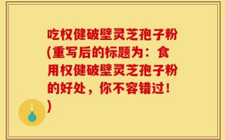 吃权健破壁灵芝孢子粉(重写后的标题为：食用权健破壁灵芝孢子粉的好处，你不容错过！)