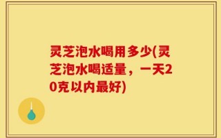 灵芝泡水喝用多少(灵芝泡水喝适量，一天20克以内最好)
