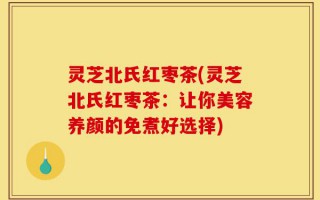 灵芝北氏红枣茶(灵芝北氏红枣茶：让你美容养颜的免煮好选择)