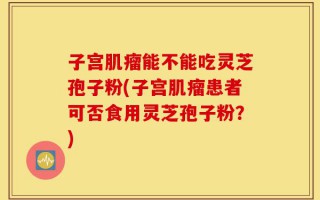 子宫肌瘤能不能吃灵芝孢子粉(子宫肌瘤患者可否食用灵芝孢子粉？)