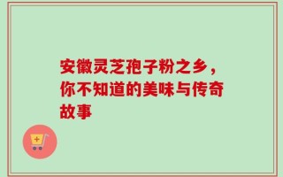 安徽灵芝孢子粉之乡，你不知道的美味与传奇故事