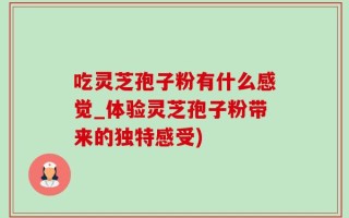吃灵芝孢子粉有什么感觉_体验灵芝孢子粉带来的独特感受)