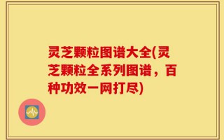 灵芝颗粒图谱大全(灵芝颗粒全系列图谱，百种功效一网打尽)