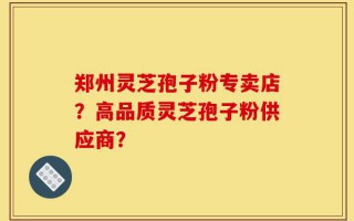 郑州灵芝孢子粉专卖店？高品质灵芝孢子粉供应商？
