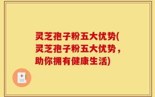 灵芝孢子粉五大优势(灵芝孢子粉五大优势，助你拥有健康生活)