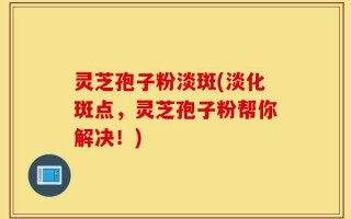 灵芝孢子粉淡斑(淡化斑点，灵芝孢子粉帮你解决！)