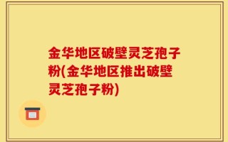 金华地区破壁灵芝孢子粉(金华地区推出破壁灵芝孢子粉)