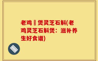 老鸡乸煲灵芝石斛(老鸡灵芝石斛煲：滋补养生好食谱)