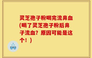 灵芝孢子粉喝完流鼻血(喝了灵芝孢子粉后鼻子流血？原因可能是这个！)