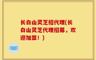 长白山灵芝招代理(长白山灵芝代理招募，欢迎加盟！)