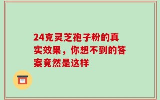 24克灵芝孢子粉的真实效果，你想不到的答案竟然是这样
