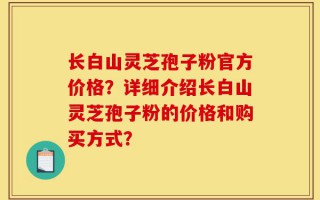 长白山灵芝孢子粉官方价格？详细介绍长白山灵芝孢子粉的价格和购买方式？