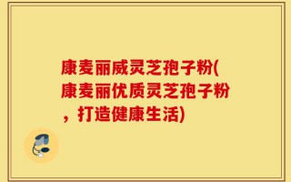 康麦丽威灵芝孢子粉(康麦丽优质灵芝孢子粉，打造健康生活)