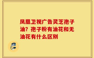 凤凰卫视广告灵芝孢子油？孢子粉有油花和无油花有什么区别