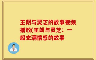 王朗与灵芝的故事视频播放(王朗与灵芝：一段充满情感的故事