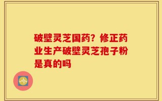 破壁灵芝国药？修正药业生产破壁灵芝孢子粉是真的吗