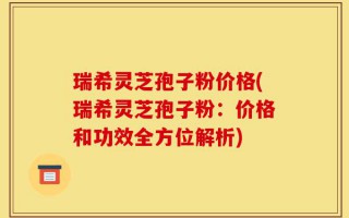 瑞希灵芝孢子粉价格(瑞希灵芝孢子粉：价格和功效全方位解析)
