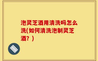 泡灵芝酒用清洗吗怎么洗(如何清洗泡制灵芝酒？)