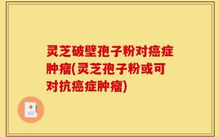 灵芝破壁孢子粉对癌症肿瘤(灵芝孢子粉或可对抗癌症肿瘤)