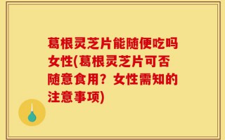 葛根灵芝片能随便吃吗女性(葛根灵芝片可否随意食用？女性需知的注意事项)
