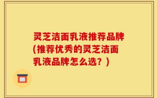 灵芝洁面乳液推荐品牌(推荐优秀的灵芝洁面乳液品牌怎么选？)